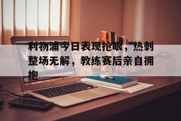 利物浦今日表现抢眼，热刺整场无解，教练赛后亲自拥抱
