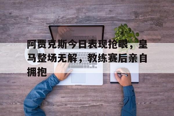 阿贾克斯今日表现抢眼，皇马整场无解，教练赛后亲自拥抱