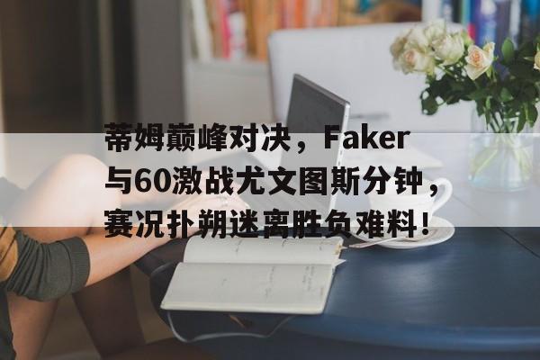 蒂姆巅峰对决，Faker与60激战尤文图斯分钟，赛况扑朔迷离胜负难料！